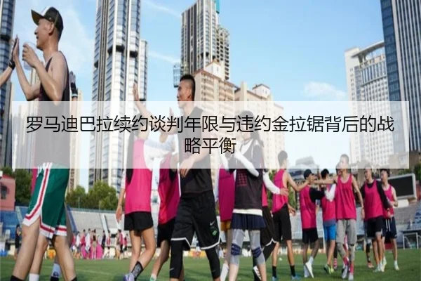 罗马迪巴拉续约谈判年限与违约金拉锯背后的战略平衡
