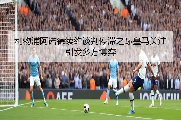 利物浦阿诺德续约谈判停滞之际皇马关注引发多方博弈