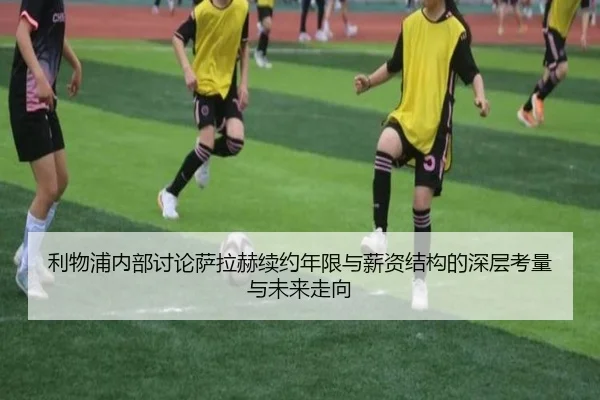 利物浦内部讨论萨拉赫续约年限与薪资结构的深层考量与未来走向
