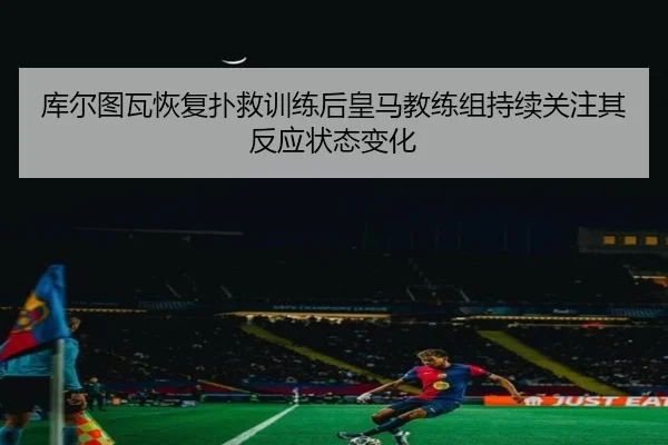 库尔图瓦恢复扑救训练后皇马教练组持续关注其反应状态变化