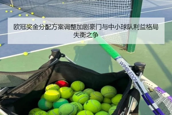 欧冠奖金分配方案调整加剧豪门与中小球队利益格局失衡之争